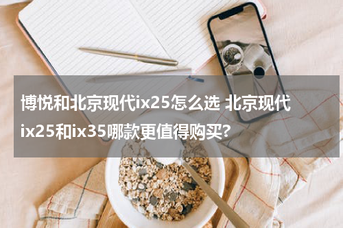 博悦和北京现代ix25怎么选 北京现代ix25和ix35哪款更值得购买?