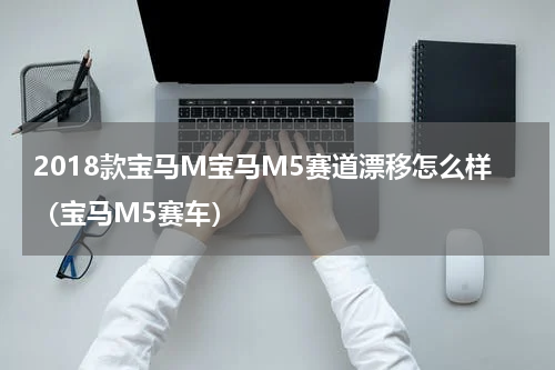 2018款宝马M宝马M5赛道漂移怎么样（宝马M5赛车）