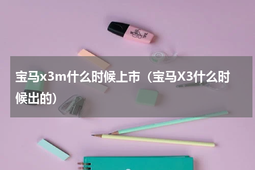 宝马x3m什么时候上市（宝马X3什么时候出的）