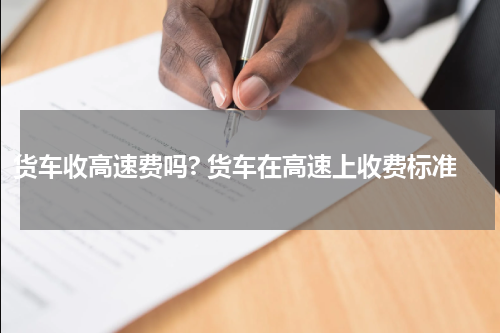 货车收高速费吗? 货车在高速上收费标准