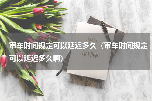 审车时间规定可以延迟多久（审车时间规定可以延迟多久啊）