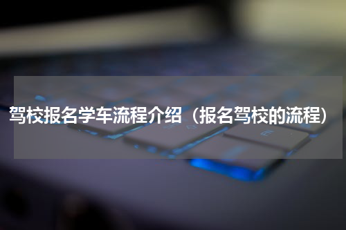 驾校报名学车流程介绍（报名驾校的流程）