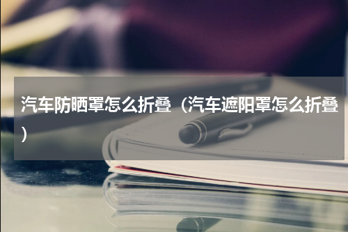 汽车防晒罩怎么折叠（汽车遮阳罩怎么折叠）