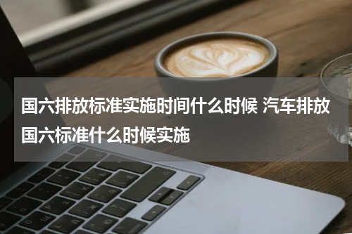 国六排放标准实施时间什么时候 汽车排放国六标准什么时候实施