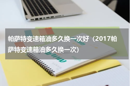 帕萨特变速箱油多久换一次好（2017帕萨特变速箱油多久换一次）