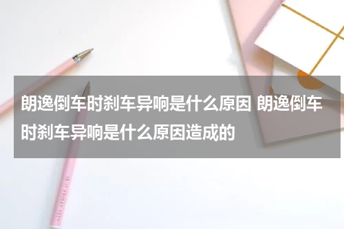 朗逸倒车时刹车异响是什么原因 朗逸倒车时刹车异响是什么原因造成的