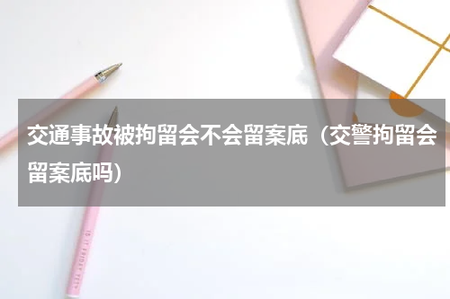 交通事故被拘留会不会留案底(交警拘留会留案底吗)