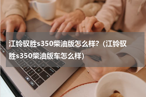 江铃驭胜s350柴油版怎么样?（江铃驭胜s350柴油版车怎么样）
