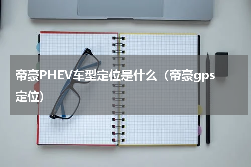 帝豪PHEV车型定位是什么（帝豪gps定位）