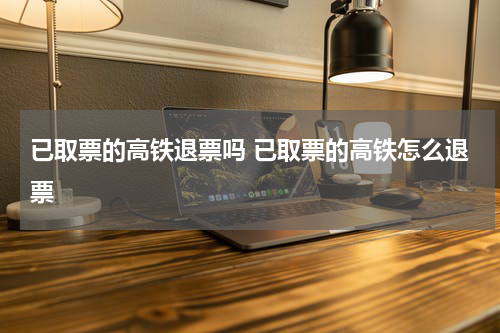 已取票的高铁退票吗 已取票的高铁怎么退票