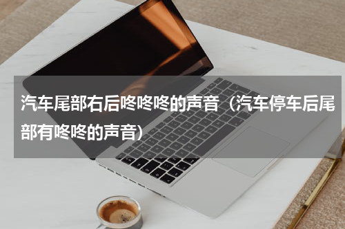 汽车尾部右后咚咚咚的声音（汽车停车后尾部有咚咚的声音）