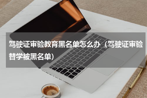 驾驶证审验教育黑名单怎么办（驾驶证审验替学被黑名单）