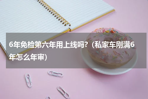 6年免检第六年用上线吗?（私家车刚满6年怎么年审）