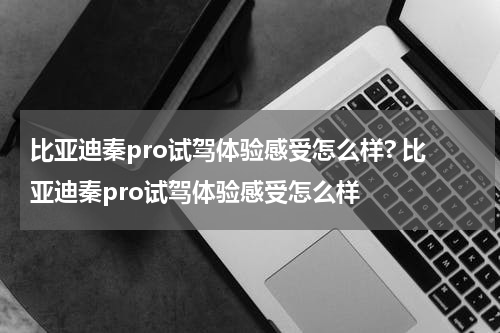 比亚迪秦pro试驾体验感受怎么样? 比亚迪秦pro试驾体验感受怎么样
