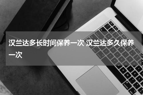 汉兰达多长时间保养一次 汉兰达多久保养一次