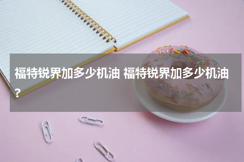 福特锐界加多少机油 福特锐界加多少机油?