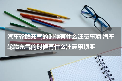 汽车轮胎充气的时候有什么注意事项 汽车轮胎充气的时候有什么注意事项嘛