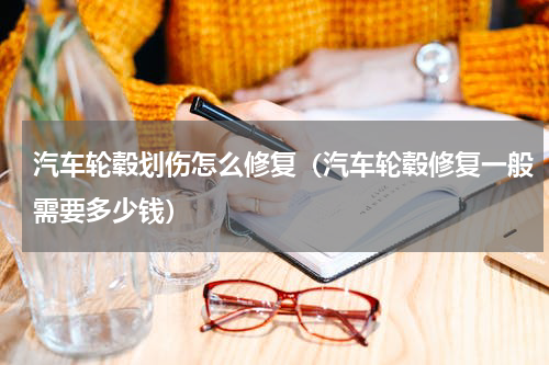 汽车轮毂划伤怎么修复（汽车轮毂修复一般需要多少钱）