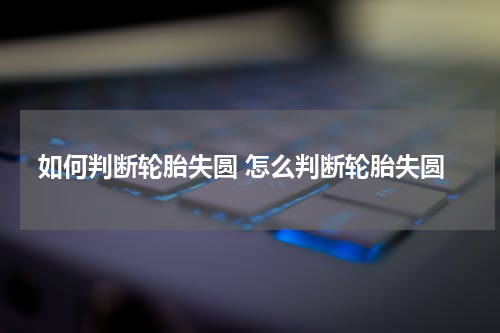 如何判断轮胎失圆 怎么判断轮胎失圆