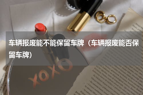 车辆报废能不能保留车牌（车辆报废能否保留车牌）