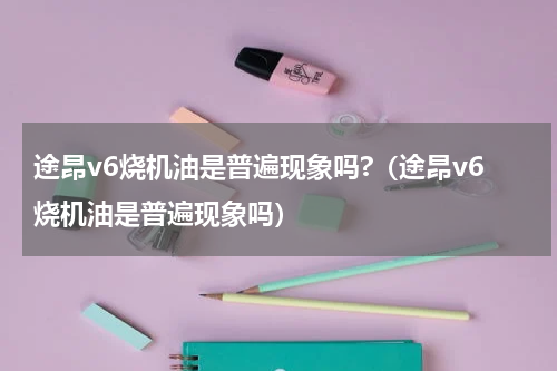 途昂v6烧机油是普遍现象吗?（途昂v6烧机油是普遍现象吗）