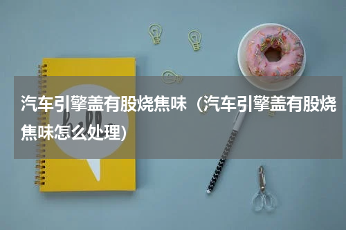 汽车引擎盖有股烧焦味（汽车引擎盖有股烧焦味怎么处理）