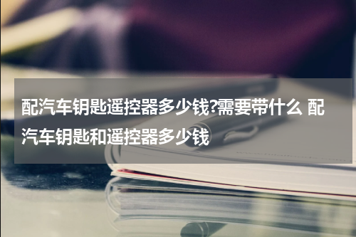 配汽车钥匙遥控器多少钱?需要带什么 配汽车钥匙和遥控器多少钱