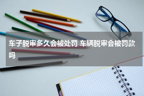 车子脱审多久会被处罚 车辆脱审会被罚款吗