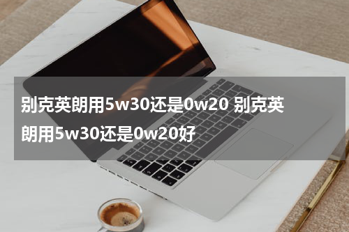 别克英朗用5w30还是0w20 别克英朗用5w30还是0w20好
