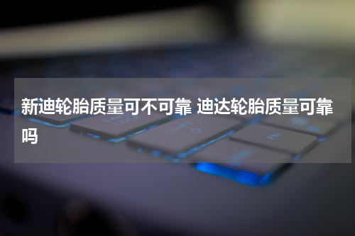 新迪轮胎质量可不可靠 迪达轮胎质量可靠吗