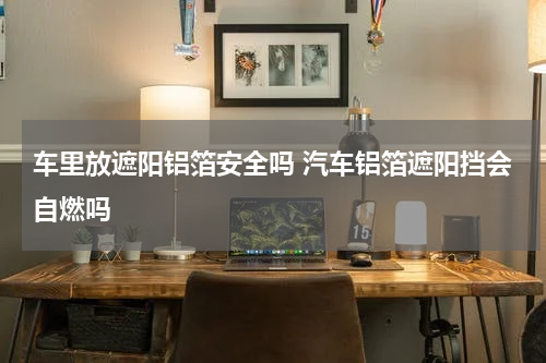 车里放遮阳铝箔安全吗 汽车铝箔遮阳挡会自燃吗