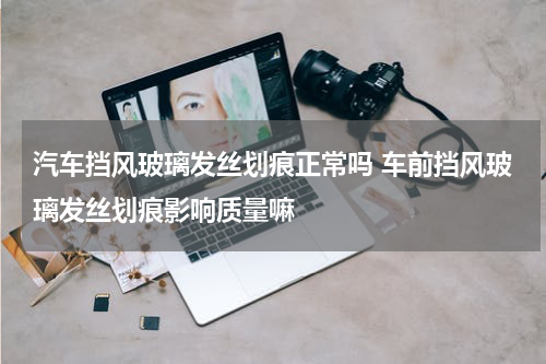 汽车挡风玻璃发丝划痕正常吗 车前挡风玻璃发丝划痕影响质量嘛