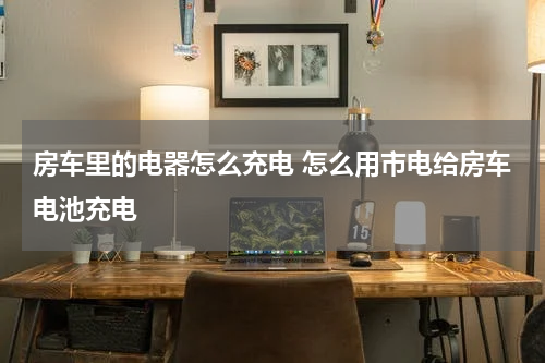 房车里的电器怎么充电 怎么用市电给房车电池充电