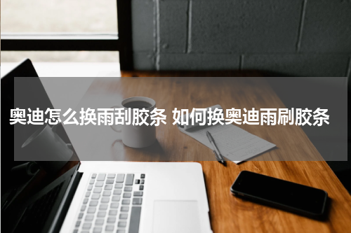 奥迪怎么换雨刮胶条 如何换奥迪雨刷胶条