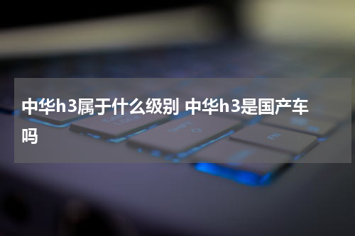 中华h3属于什么级别 中华h3是国产车吗