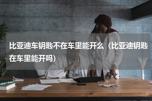 比亚迪车钥匙不在车里能开么（比亚迪钥匙在车里能开吗）