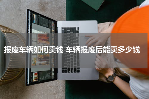 报废车辆如何卖钱 车辆报废后能卖多少钱