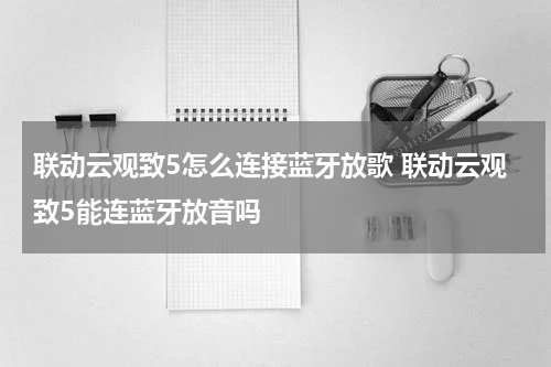 联动云观致5怎么连接蓝牙放歌 联动云观致5能连蓝牙放音吗