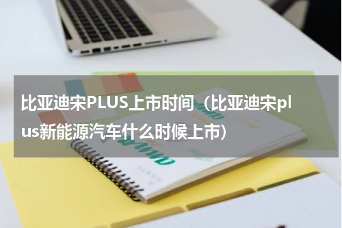 比亚迪宋PLUS上市时间（比亚迪宋plus新能源汽车什么时候上市）