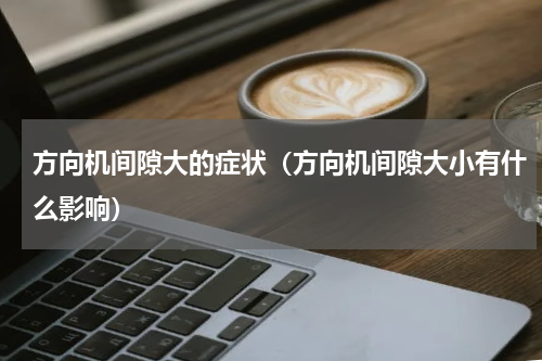 方向机间隙大的症状（方向机间隙大小有什么影响）