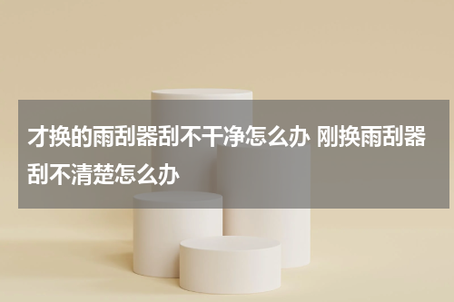 才换的雨刮器刮不干净怎么办 刚换雨刮器刮不清楚怎么办