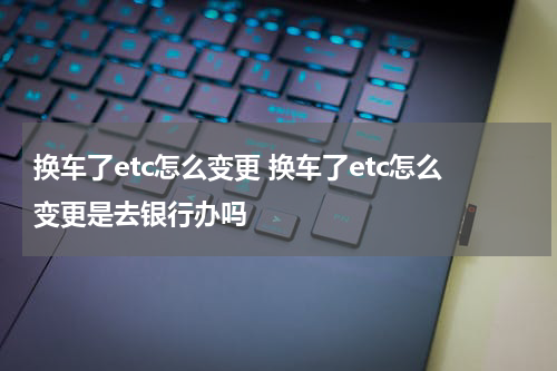 换车了etc怎么变更 换车了etc怎么变更是去银行办吗