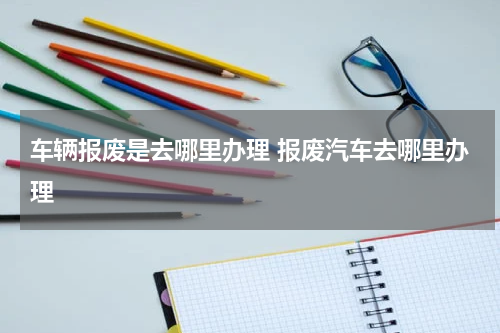车辆报废是去哪里办理 报废汽车去哪里办理