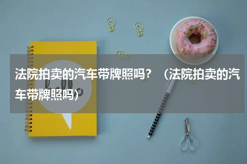 法院拍卖的汽车带牌照吗？（法院拍卖的汽车带牌照吗）