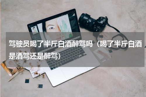 驾驶员喝了半斤白酒醉驾吗（喝了半斤白酒是酒驾还是醉驾）