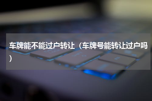 车牌能不能过户转让（车牌号能转让过户吗）