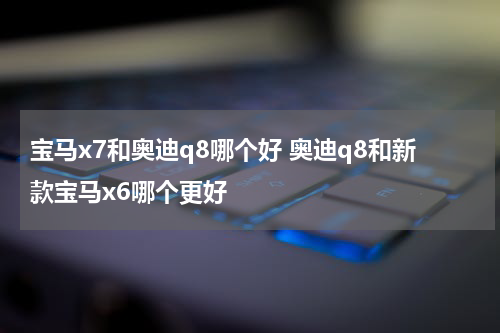 宝马x7和奥迪q8哪个好 奥迪q8和新款宝马x6哪个更好