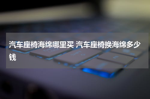 汽车座椅海绵哪里买 汽车座椅换海绵多少钱