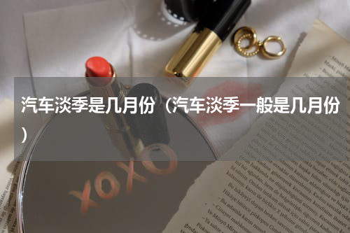 汽车淡季是几月份(汽车淡季一般是几月份)