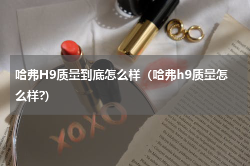 哈弗H9质量到底怎么样（哈弗h9质量怎么样?）
